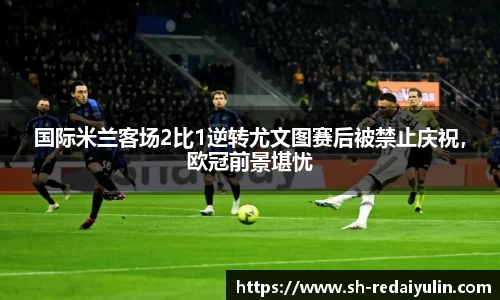 国际米兰客场2比1逆转尤文图赛后被禁止庆祝，欧冠前景堪忧