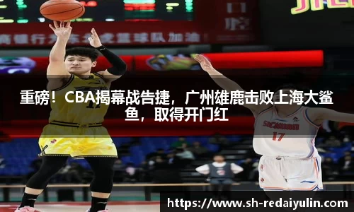 重磅！CBA揭幕战告捷，广州雄鹿击败上海大鲨鱼，取得开门红