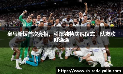 皇马新援首次亮相，引爆独特庆祝仪式，队友欢呼连连