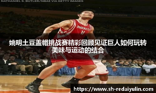 姚明土豆盖帽挑战赛精彩回顾见证巨人如何玩转美味与运动的结合