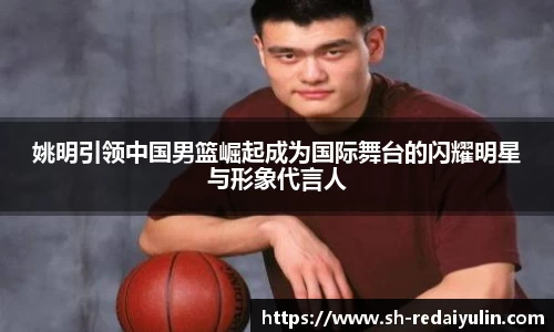 姚明引领中国男篮崛起成为国际舞台的闪耀明星与形象代言人