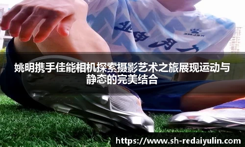 姚明携手佳能相机探索摄影艺术之旅展现运动与静态的完美结合