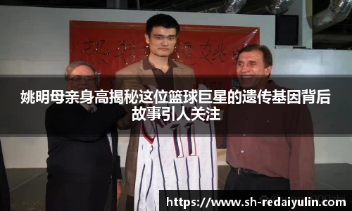 姚明母亲身高揭秘这位篮球巨星的遗传基因背后故事引人关注