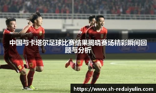 中国与卡塔尔足球比赛结果揭晓赛场精彩瞬间回顾与分析