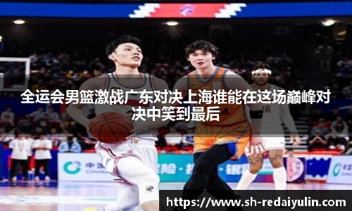 全运会男篮激战广东对决上海谁能在这场巅峰对决中笑到最后