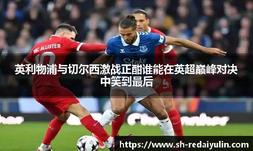 英利物浦与切尔西激战正酣谁能在英超巅峰对决中笑到最后