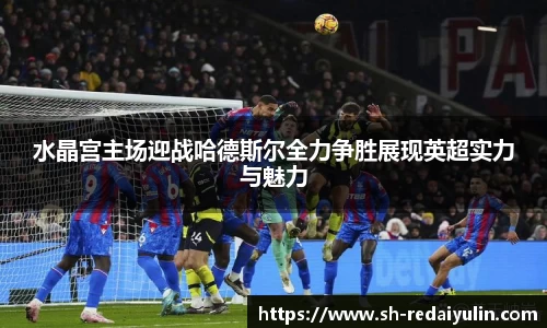 水晶宫主场迎战哈德斯尔全力争胜展现英超实力与魅力
