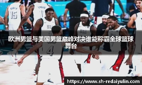 欧洲男篮与美国男篮巅峰对决谁能称霸全球篮球舞台