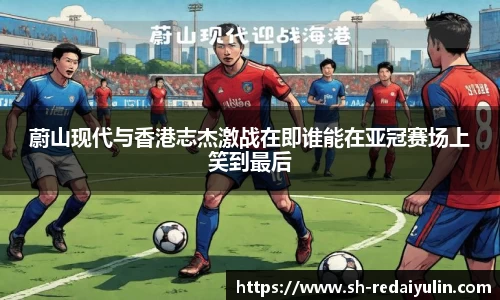 蔚山现代与香港志杰激战在即谁能在亚冠赛场上笑到最后