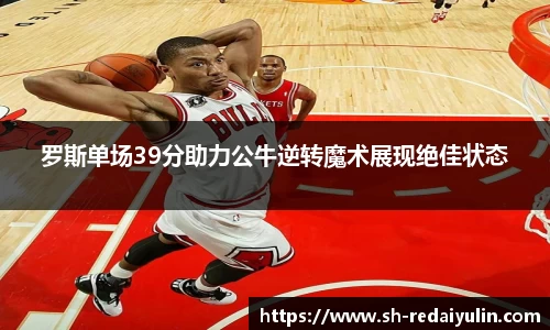 罗斯单场39分助力公牛逆转魔术展现绝佳状态