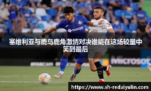 塞维利亚与鹿岛鹿角激情对决谁能在这场较量中笑到最后